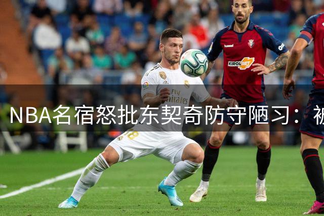 NBA名宿怒批东契奇防守陋习：被过就摊手抱怨如何带队争冠